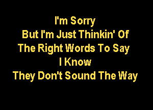 I'm Sorry
But I'm Just Thinkin' Of
The Right Words To Say

I Know
They Don't Sound The Way