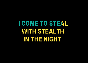 I COME TO STEAL
WITH STEALTH

IN THE NIGHT