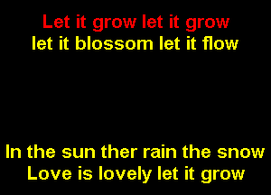 Let it grow let it grow
let it blossom let it flow

In the sun ther rain the snow
Love is lovely let it grow