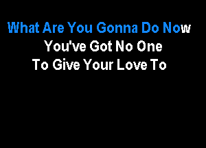 What Are You Gonna Do Now
You've Got No One
To Give Your Love To