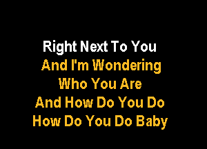 Right Next To You
And I'm Wondering

Who You Are
And How Do You Do
How Do You Do Baby