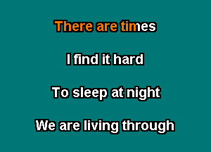 There are times
I find it hard

To sleep at night

We are living through