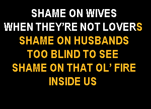 SHAME 0N WIVES
WHEN THEYRE NOT LOVERS
SHAME 0N HUSBANDS
T00 BLIND TO SEE
SHAME ON THAT 0U FIRE
INSIDE US