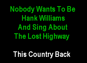 Nobody Wants To Be
Hank Williams
And Sing About
The Lost Highway

This Country Back