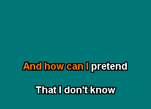 And how can I pretend

That I don't know