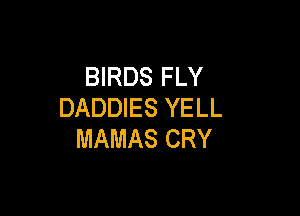 BIRDS FLY
DADDIES YELL

MAMAS CRY