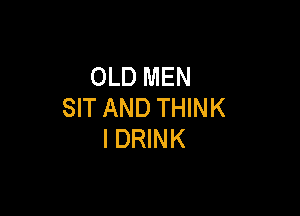 OLD MEN
SIT AND THINK

I DRINK