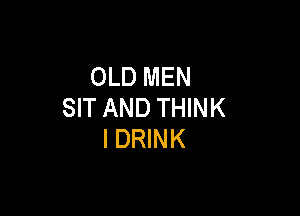 OLD MEN
SIT AND THINK

I DRINK