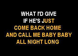 WHAT I'D GIVE
IF HE'S JUST
COME BACK HOME

AND CALL ME BABY BABY
ALL NIGHT LONG