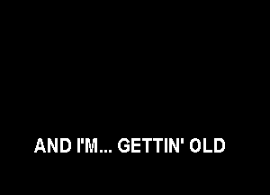 AND I'M... GETTIN' OLD