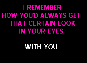 I REMEMBER
HOW YOU'D ALWAYS GET
THAT CERTAIN LOOK
IN YOUR EYES

WITH YOU