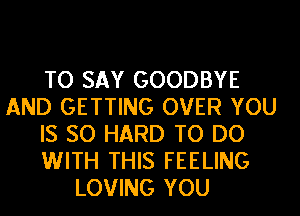 TO SAY GOODBYE
AND GETTING OVER YOU
IS SO HARD TO DO
WITH THIS FEELING
LOVING YOU