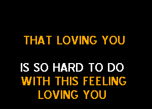 THAT LOVING YOU

IS SO HARD TO DO
WITH THIS FEELING
LOVING YOU