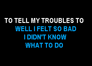 TO TELL MY TROUBLES T0
WELL I FELT SO BAD

I DIDN'T KNOW
WHAT TO DO