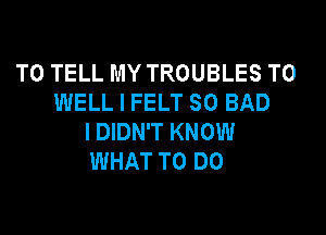 TO TELL MY TROUBLES T0
WELL I FELT SO BAD

I DIDN'T KNOW
WHAT TO DO