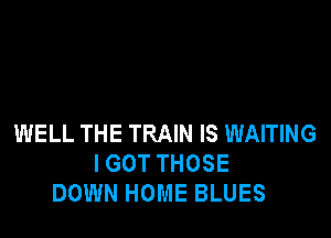 WELL THE TRAIN IS WAITING
I GOT THOSE
DOWN HOME BLUES