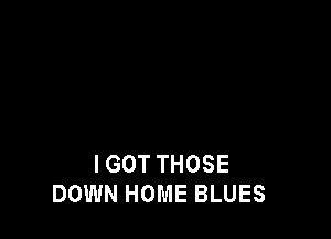 I GOT THOSE
DOWN HOME BLUES