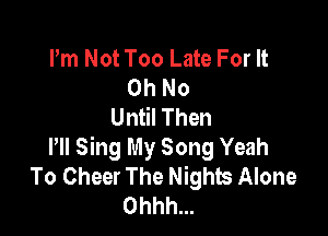 Pm Not Too Late For It
Oh No
Until Then

HI Sing My Song Yeah
To Cheer The Nights Alone
Ohhh...