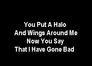 You Put A Halo
And Wings Around Me

Now You Say
That I Have Gone Bad