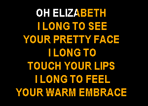 0H ELIZABETH
I LONG TO SEE
YOUR PRETTY FACE
I LONG T0
TOUCH YOUR LIPS
ILONG T0 FEEL
YOURWARM EMBRACE