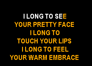 I LONG TO SEE
YOUR PRETTY FACE
I LONG T0
TOUCH YOUR LIPS
ILONG T0 FEEL
YOURWARM EMBRACE