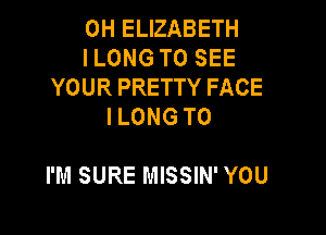 0H ELIZABETH
I LONG TO SEE
YOUR PRETTY FACE
I LONG T0

I'M SURE MISSIN' YOU