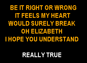 BE IT RIGHT ORWRONG
IT FEELS MY HEART
WOULD SURELY BREAK
0H ELIZABETH
IHOPE YOU UNDERSTAND

REALLY TRUE