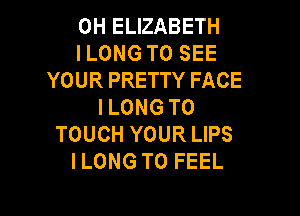 0H ELIZABETH
I LONG TO SEE
YOUR PRETTY FACE
I LONG T0

TOUCH YOUR LIPS
ILONG T0 FEEL