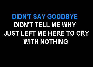 DIDN'T SAY GOODBYE
DIDN'T TELL ME WHY
JUST LEFT ME HERE TO CRY
WITH NOTHING