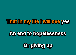 That in my life I will see yes

An end to hopelessness

Or giving up