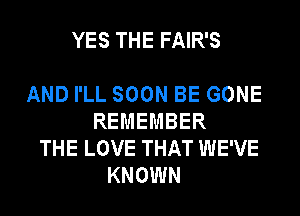 YES THE FAIR'S

AND I'LL SOON BE GONE
REMEMBER
THE LOVE THAT WE'VE
KNOWN