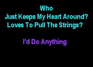 Who
Just Keeps My Heart Around?
Loves To Pull The Strings?

I'd Do Anything