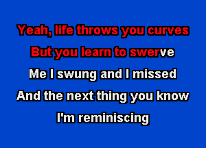 Yeah, life throws you curves
But you learn to swerve
Me I swung and I missed

And the next thing you know

I'm reminiscing