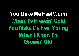 You Make Me Feel Warm
When It's Freezin' Cold

You Make Me Feel Young
When I Know I'm
Gmmwom