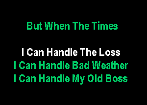 But When The Times

I Can Handle The Loss
I Can Handle Bad Weather
lCan Handle My Old Boss