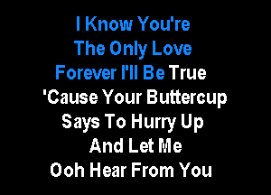 I Know You're
The Only Love
Forever I'll Be True

'Cause Your Buttercup
Says To Hurry Up

And Let Me
00h Hear From You