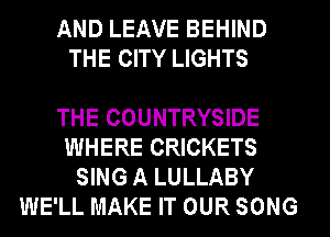 AND LEAVE BEHIND
THE CITY LIGHTS

THE COUNTRYSIDE

WHERE CRICKETS

SING A LULLABY
WE'LL MAKE IT OUR SONG