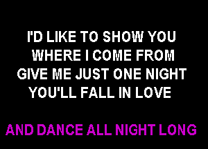 I'D LIKE TO SHOW YOU
WHERE I COME FROM
GIVE ME JUST ONE NIGHT
YOU'LL FALL IN LOVE

AND DANCE ALL NIGHT LONG