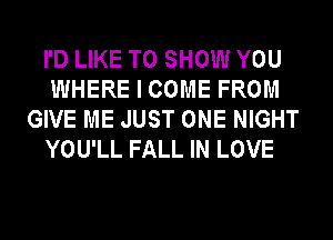 I'D LIKE TO SHOW YOU
WHERE I COME FROM
GIVE ME JUST ONE NIGHT
YOU'LL FALL IN LOVE