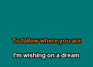 To follow where you are

I'm wishing on a dream