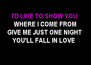 I'D LIKE TO SHOW YOU
WHERE I COME FROM
GIVE ME JUST ONE NIGHT
YOU'LL FALL IN LOVE