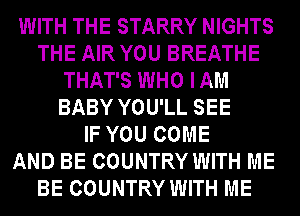 WITH THE STARRY NIGHTS
THE AIR YOU BREATHE
THAT'S WHO IAM
BABY YOU'LL SEE
IF YOU COME
AND BE COUNTRY WITH ME
BE COUNTRY WITH ME