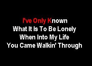 I've Only Known
What It Is To Be Lonely

When Into My Life
You Came Walkin' Through