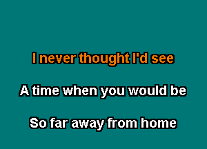 I never thought I'd see

A time when you would be

So far away from home