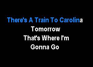 There's A Train To Carolina
Tomorrow

Thafs Where I'm
Gonna Go