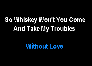 So Whiskey Won't You Come
And Take My Troubles

Without Love