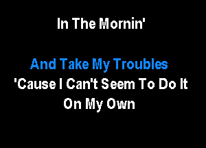 In The Mornin'

And Take My Troubles

'Cause I Can't Seem To Do It
On My Own