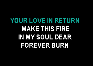 YOUR LOVE IN RETURN
MAKE THIS FIRE

IN MY SOUL DEAR
FOREVER BURN