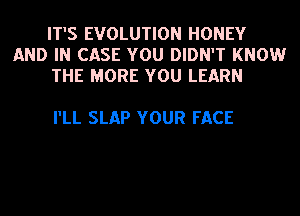 IT'S EVOLUTION HONEY
AND IN CASE YOU DIDN'T KNOW
THE MORE YOU LEARN

I'LL SLAP YOUR FACE