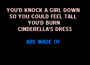 YOU'D KNOCK A GIRL DOWN
SO YOU COULD FEEL TALL
YOU'D BURN
CINDERELLA'S DRESS

ARE MADE OF